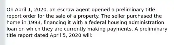 On April 1, 2020, an escrow agent opened a preliminary title report order for the sale of a property. The seller purchased the home in 1998, financing it with a federal housing administration loan on which they are currently making payments. A preliminary title report dated April 5, 2020 will: