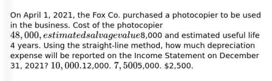 On April 1, 2021, the Fox Co. purchased a photocopier to be used in the business. Cost of the photocopier 48,000, estimated salvage value8,000 and estimated useful life 4 years. Using the straight-line method, how much depreciation expense will be reported on the Income Statement on December 31, 2021? 10,000.12,000. 7,5005,000. 2,500.