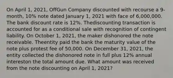 On April 1, 2021, OffGun Company discounted with recourse a 9-month, 10% note dated January 1, 2021 with face of 6,000,000. The bank discount rate is 12%. Thediscounting transaction is accounted for as a conditional sale with recognition of contingent liability. On October 1, 2021, the maker dishonored the note receivable. Theentity paid the bank the maturity value of the note plus protest fee of 50,000. On December 31, 2021, the entity collected the dishonored note in full plus 12% annual intereston the total amount due. What amount was received from the note discounting on April 1, 2021?