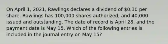 On April 1, 2021, Rawlings declares a dividend of 0.30 per share. Rawlings has 100,000 shares authorized, and 40,000 issued and outstanding. The date of record is April 28, and the payment date is May 15. Which of the following entries is included in the journal entry on May 15?