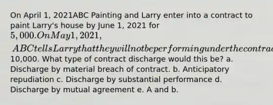 On April 1, 2021ABC Painting and Larry enter into a contract to paint Larry's house by June 1, 2021 for 5,000. On May 1, 2021, ABC tells Larry that they will not be performing under the contract because they got a better contract to paint a commercial building for10,000. What type of contract discharge would this be? a. Discharge by material breach of contract. b. Anticipatory repudiation c. Discharge by substantial performance d. Discharge by mutual agreement e. A and b.