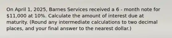 On April 1, 2025, Barnes Services received a 6 - month note for 11,000 at 10%. Calculate the amount of interest due at maturity. (Round any intermediate calculations to two decimal places, and your final answer to the nearest dollar.)