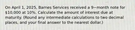 On April​ 1, 2025, Barnes Services received a 9−month note for 10,000 at 10​%. Calculate the amount of interest due at maturity.​ (Round any intermediate calculations to two decimal​ places, and your final answer to the nearest​ dollar.)