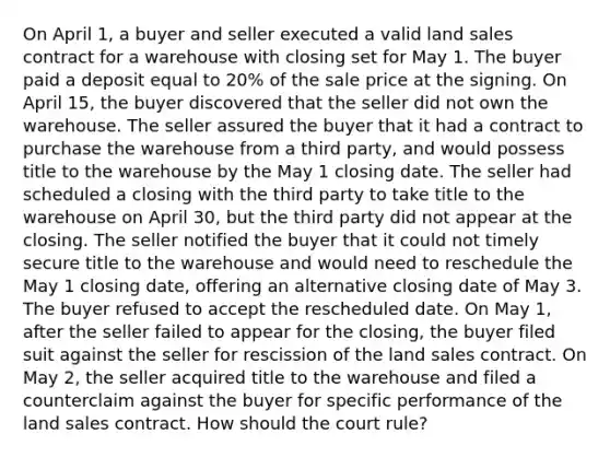 On April 1, a buyer and seller executed a valid land sales contract for a warehouse with closing set for May 1. The buyer paid a deposit equal to 20% of the sale price at the signing. On April 15, the buyer discovered that the seller did not own the warehouse. The seller assured the buyer that it had a contract to purchase the warehouse from a third party, and would possess title to the warehouse by the May 1 closing date. The seller had scheduled a closing with the third party to take title to the warehouse on April 30, but the third party did not appear at the closing. The seller notified the buyer that it could not timely secure title to the warehouse and would need to reschedule the May 1 closing date, offering an alternative closing date of May 3. The buyer refused to accept the rescheduled date. On May 1, after the seller failed to appear for the closing, the buyer filed suit against the seller for rescission of the land sales contract. On May 2, the seller acquired title to the warehouse and filed a counterclaim against the buyer for specific performance of the land sales contract. How should the court rule?