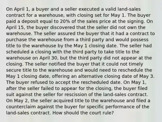 On April 1, a buyer and a seller executed a valid land-sales contract for a warehouse, with closing set for May 1. The buyer paid a deposit equal to 20% of the sales price at the signing. On April 15, the buyer discovered that the seller did not own the warehouse. The seller assured the buyer that it had a contract to purchase the warehouse from a third party and would possess title to the warehouse by the May 1 closing date. The seller had scheduled a closing with the third party to take title to the warehouse on April 30, but the third party did not appear at the closing. The seller notified the buyer that it could not timely secure title to the warehouse and would need to reschedule the May 1 closing date, offering an alternative closing date of May 3. The buyer refused to accept the rescheduled date. On May 1, after the seller failed to appear for the closing, the buyer filed suit against the seller for rescission of the land-sales contract. On May 2, the seller acquired title to the warehouse and filed a counterclaim against the buyer for specific performance of the land-sales contract. How should the court rule?