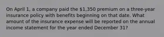 On April 1, a company paid the 1,350 premium on a three-year insurance policy with benefits beginning on that date. What amount of the insurance expense will be reported on the annual income statement for the year ended December 31?