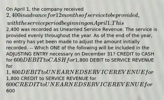 On April 1, the company received 2,400 in advance for 12 months of service to be provided, with the service period beginning on April 1. This2,400 was recorded as Unearned Service Revenue. The service is provided evenly throughout the year. As of the end of the year, no entry has yet been made to adjust the amount initially recorded. -- Which ONE of the following will be included in the ADJUSTING ENTRY necessary on December 31? CREDIT to CASH for 600 DEBIT to CASH for1,800 DEBIT to SERVICE REVENUE for 1,800 DEBIT to UNEARNED SERVICE REVENUE for1,800 CREDIT to SERVICE REVENUE for 600 CREDIT to UNEARNED SERVICE REVENUE for600