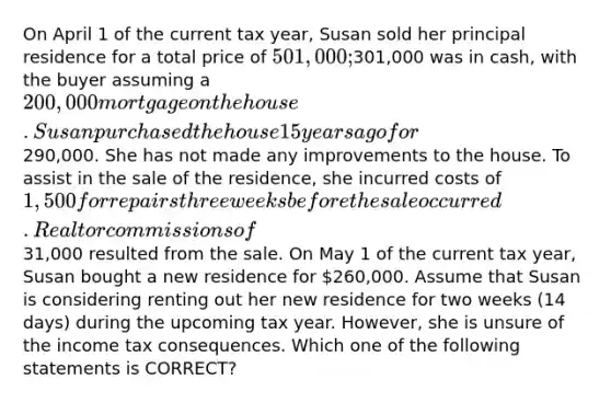 On April 1 of the current tax year, Susan sold her principal residence for a total price of 501,000;301,000 was in cash, with the buyer assuming a 200,000 mortgage on the house. Susan purchased the house 15 years ago for290,000. She has not made any improvements to the house. To assist in the sale of the residence, she incurred costs of 1,500 for repairs three weeks before the sale occurred. Realtor commissions of31,000 resulted from the sale. On May 1 of the current tax year, Susan bought a new residence for 260,000. Assume that Susan is considering renting out her new residence for two weeks (14 days) during the upcoming tax year. However, she is unsure of the income tax consequences. Which one of the following statements is CORRECT?