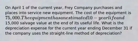 On April 1 of the current year, Frey Company purchases and places into service new equipment. The cost of the equipment is 75,000. The equipment has an estimated 10-year life and15,000 salvage value at the end of its useful life. What is the depreciation expense for the current year ending December 31 if the company uses the straight-line method of depreciation?