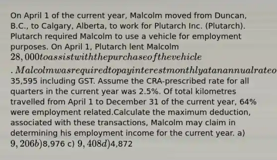 On April 1 of the current year, Malcolm moved from Duncan, B.C., to Calgary, Alberta, to work for Plutarch Inc. (Plutarch). Plutarch required Malcolm to use a vehicle for employment purposes. On April 1, Plutarch lent Malcolm 28,000 to assist with the purchase of the vehicle. Malcolm was required to pay interest monthly at an annual rate of 1%. He did not repay any of the principal during the balance of the year. Using the loan as well as some of his savings, Malcolm purchased a vehicle costing35,595 including GST. Assume the CRA-prescribed rate for all quarters in the current year was 2.5%. Of total kilometres travelled from April 1 to December 31 of the current year, 64% were employment related.Calculate the maximum deduction, associated with these transactions, Malcolm may claim in determining his employment income for the current year. a) 9,206 b)8,976 c) 9,408 d)4,872