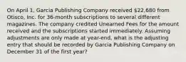 On April 1, Garcia Publishing Company received 22,680 from Otisco, Inc. for 36-month subscriptions to several different magazines. The company credited Unearned Fees for the amount received and the subscriptions started immediately. Assuming adjustments are only made at year-end, what is the adjusting entry that should be recorded by Garcia Publishing Company on December 31 of the first year?