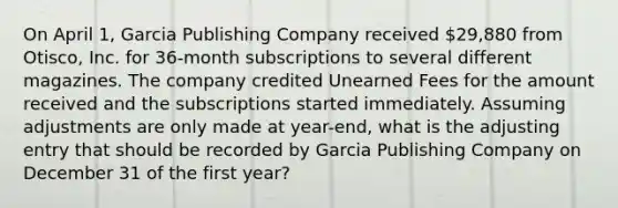 On April 1, Garcia Publishing Company received 29,880 from Otisco, Inc. for 36-month subscriptions to several different magazines. The company credited Unearned Fees for the amount received and the subscriptions started immediately. Assuming adjustments are only made at year-end, what is the adjusting entry that should be recorded by Garcia Publishing Company on December 31 of the first year?