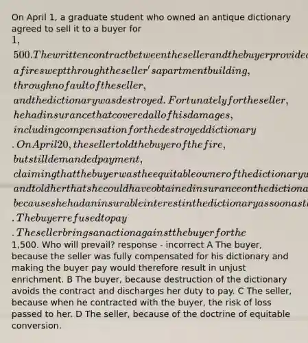 On April 1, a graduate student who owned an antique dictionary agreed to sell it to a buyer for 1,500. The written contract between the seller and the buyer provided that the dictionary would not be delivered to the buyer until April 20. Late on April 15, a fire swept through the seller's apartment building, through no fault of the seller, and the dictionary was destroyed. Fortunately for the seller, he had insurance that covered all of his damages, including compensation for the destroyed dictionary. On April 20, the seller told the buyer of the fire, but still demanded payment, claiming that the buyer was the equitable owner of the dictionary when it was destroyed, and told her that she could have obtained insurance on the dictionary had she wanted to, because she had an insurable interest in the dictionary as soon as the contract was made. The buyer refused to pay. The seller brings an action against the buyer for the1,500. Who will prevail? response - incorrect A The buyer, because the seller was fully compensated for his dictionary and making the buyer pay would therefore result in unjust enrichment. B The buyer, because destruction of the dictionary avoids the contract and discharges her duty to pay. C The seller, because when he contracted with the buyer, the risk of loss passed to her. D The seller, because of the doctrine of equitable conversion.