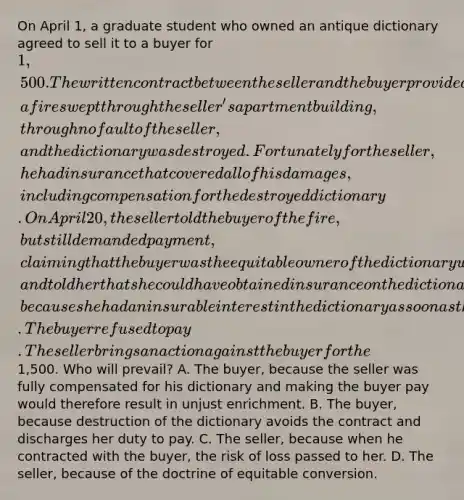 On April 1, a graduate student who owned an antique dictionary agreed to sell it to a buyer for 1,500. The written contract between the seller and the buyer provided that the dictionary would not be delivered to the buyer until April 20. Late on April 15, a fire swept through the seller's apartment building, through no fault of the seller, and the dictionary was destroyed. Fortunately for the seller, he had insurance that covered all of his damages, including compensation for the destroyed dictionary. On April 20, the seller told the buyer of the fire, but still demanded payment, claiming that the buyer was the equitable owner of the dictionary when it was destroyed, and told her that she could have obtained insurance on the dictionary had she wanted to, because she had an insurable interest in the dictionary as soon as the contract was made. The buyer refused to pay. The seller brings an action against the buyer for the1,500. Who will prevail? A. The buyer, because the seller was fully compensated for his dictionary and making the buyer pay would therefore result in unjust enrichment. B. The buyer, because destruction of the dictionary avoids the contract and discharges her duty to pay. C. The seller, because when he contracted with the buyer, the risk of loss passed to her. D. The seller, because of the doctrine of equitable conversion.