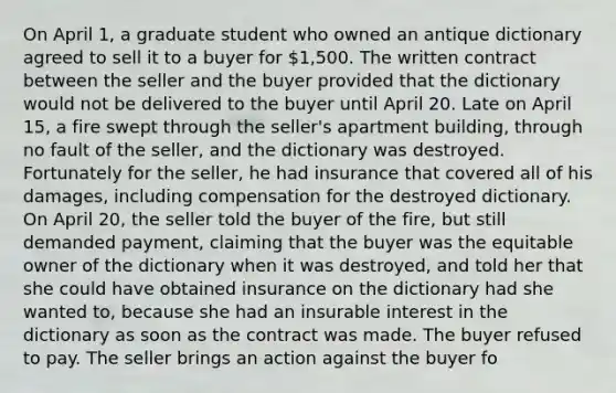 On April 1, a graduate student who owned an antique dictionary agreed to sell it to a buyer for 1,500. The written contract between the seller and the buyer provided that the dictionary would not be delivered to the buyer until April 20. Late on April 15, a fire swept through the seller's apartment building, through no fault of the seller, and the dictionary was destroyed. Fortunately for the seller, he had insurance that covered all of his damages, including compensation for the destroyed dictionary. On April 20, the seller told the buyer of the fire, but still demanded payment, claiming that the buyer was the equitable owner of the dictionary when it was destroyed, and told her that she could have obtained insurance on the dictionary had she wanted to, because she had an insurable interest in the dictionary as soon as the contract was made. The buyer refused to pay. The seller brings an action against the buyer fo