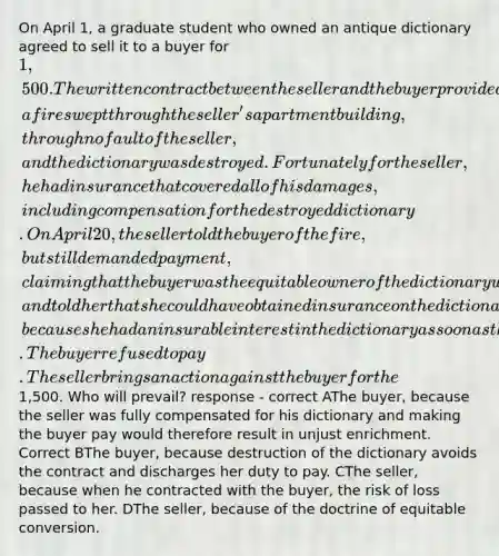 On April 1, a graduate student who owned an antique dictionary agreed to sell it to a buyer for 1,500. The written contract between the seller and the buyer provided that the dictionary would not be delivered to the buyer until April 20. Late on April 15, a fire swept through the seller's apartment building, through no fault of the seller, and the dictionary was destroyed. Fortunately for the seller, he had insurance that covered all of his damages, including compensation for the destroyed dictionary. On April 20, the seller told the buyer of the fire, but still demanded payment, claiming that the buyer was the equitable owner of the dictionary when it was destroyed, and told her that she could have obtained insurance on the dictionary had she wanted to, because she had an insurable interest in the dictionary as soon as the contract was made. The buyer refused to pay. The seller brings an action against the buyer for the1,500. Who will prevail? response - correct AThe buyer, because the seller was fully compensated for his dictionary and making the buyer pay would therefore result in unjust enrichment. Correct BThe buyer, because destruction of the dictionary avoids the contract and discharges her duty to pay. CThe seller, because when he contracted with the buyer, the risk of loss passed to her. DThe seller, because of the doctrine of equitable conversion.