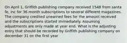 On April 1, Griffith publishing company received 1548 from santa fe, inc for 36 month subscriptions to several different magazines. The company credited unearned fees for the amount received and the subscriptions started immediately. Assuming adjustments are only made at year end. What is the adjusting entry that should be recorded by Griffith publishing company on december 31 on the first year