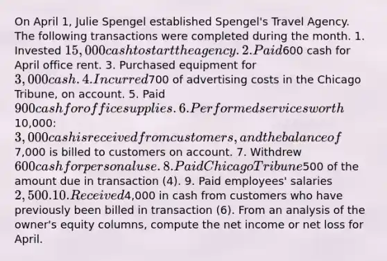 On April 1, Julie Spengel established Spengel's Travel Agency. The following transactions were completed during the month. 1. Invested 15,000 cash to start the agency. 2. Paid600 cash for April office rent. 3. Purchased equipment for 3,000 cash. 4. Incurred700 of advertising costs in the Chicago Tribune, on account. 5. Paid 900 cash for office supplies. 6. Performed services worth10,000: 3,000 cash is received from customers, and the balance of7,000 is billed to customers on account. 7. Withdrew 600 cash for personal use. 8. Paid Chicago Tribune500 of the amount due in transaction (4). 9. Paid employees' salaries 2,500. 10. Received4,000 in cash from customers who have previously been billed in transaction (6). From an analysis of the owner's equity columns, compute the net income or net loss for April.