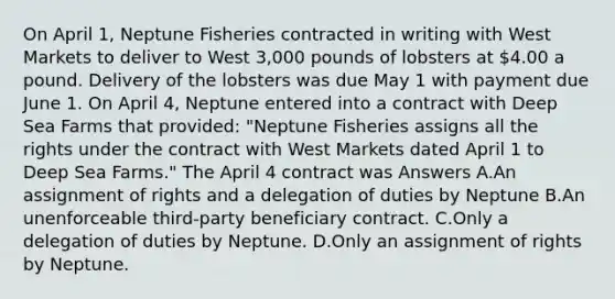 On April 1, Neptune Fisheries contracted in writing with West Markets to deliver to West 3,000 pounds of lobsters at 4.00 a pound. Delivery of the lobsters was due May 1 with payment due June 1. On April 4, Neptune entered into a contract with Deep Sea Farms that provided: "Neptune Fisheries assigns all the rights under the contract with West Markets dated April 1 to Deep Sea Farms." The April 4 contract was Answers A.An assignment of rights and a delegation of duties by Neptune B.An unenforceable third-party beneficiary contract. C.Only a delegation of duties by Neptune. D.Only an assignment of rights by Neptune.