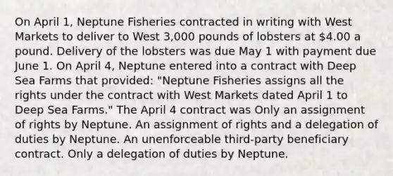 On April 1, Neptune Fisheries contracted in writing with West Markets to deliver to West 3,000 pounds of lobsters at 4.00 a pound. Delivery of the lobsters was due May 1 with payment due June 1. On April 4, Neptune entered into a contract with Deep Sea Farms that provided: "Neptune Fisheries assigns all the rights under the contract with West Markets dated April 1 to Deep Sea Farms." The April 4 contract was Only an assignment of rights by Neptune. An assignment of rights and a delegation of duties by Neptune. An unenforceable third-party beneficiary contract. Only a delegation of duties by Neptune.