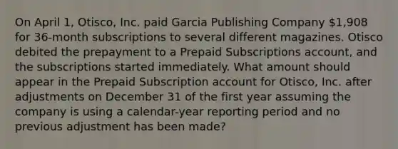 On April 1, Otisco, Inc. paid Garcia Publishing Company 1,908 for 36-month subscriptions to several different magazines. Otisco debited the prepayment to a Prepaid Subscriptions account, and the subscriptions started immediately. What amount should appear in the Prepaid Subscription account for Otisco, Inc. after adjustments on December 31 of the first year assuming the company is using a calendar-year reporting period and no previous adjustment has been made?