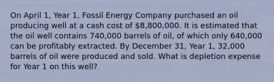 On April 1, Year 1, Fossil Energy Company purchased an oil producing well at a cash cost of 8,800,000. It is estimated that the oil well contains 740,000 barrels of oil, of which only 640,000 can be profitably extracted. By December 31, Year 1, 32,000 barrels of oil were produced and sold. What is depletion expense for Year 1 on this well?