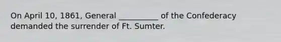 On April 10, 1861, General __________ of the Confederacy demanded the surrender of Ft. Sumter.