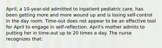 April, a 10-year-old admitted to inpatient pediatric care, has been getting more and more wound up and is losing self-control in the day room. Time-out does not appear to be an effective tool for April to engage in self-reflection. April's mother admits to putting her in time-out up to 20 times a day. The nurse recognizes that: