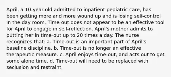 April, a 10-year-old admitted to inpatient pediatric care, has been getting more and more wound up and is losing self-control in the day room. Time-out does not appear to be an effective tool for April to engage in self-reflection. April's mother admits to putting her in time-out up to 20 times a day. The nurse recognizes that: a. Time-out is an important part of April's baseline discipline. b. Time-out is no longer an effective therapeutic measure. c. April enjoys time-out, and acts out to get some alone time. d. Time-out will need to be replaced with seclusion and restraint.