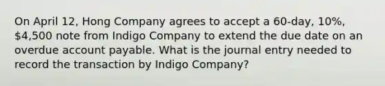 On April 12, Hong Company agrees to accept a 60-day, 10%, 4,500 note from Indigo Company to extend the due date on an overdue account payable. What is the journal entry needed to record the transaction by Indigo Company?