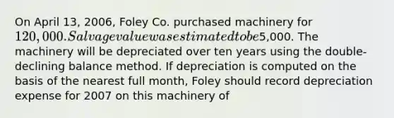 On April 13, 2006, Foley Co. purchased machinery for 120,000. Salvage value was estimated to be5,000. The machinery will be depreciated over ten years using the double-declining balance method. If depreciation is computed on the basis of the nearest full month, Foley should record depreciation expense for 2007 on this machinery of