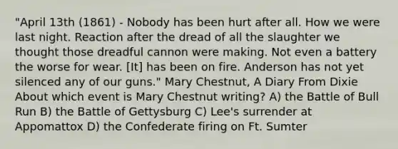 "April 13th (1861) - Nobody has been hurt after all. How we were last night. Reaction after the dread of all the slaughter we thought those dreadful cannon were making. Not even a battery the worse for wear. [It] has been on fire. Anderson has not yet silenced any of our guns." Mary Chestnut, A Diary From Dixie About which event is Mary Chestnut writing? A) the Battle of Bull Run B) the Battle of Gettysburg C) Lee's surrender at Appomattox D) the Confederate firing on Ft. Sumter