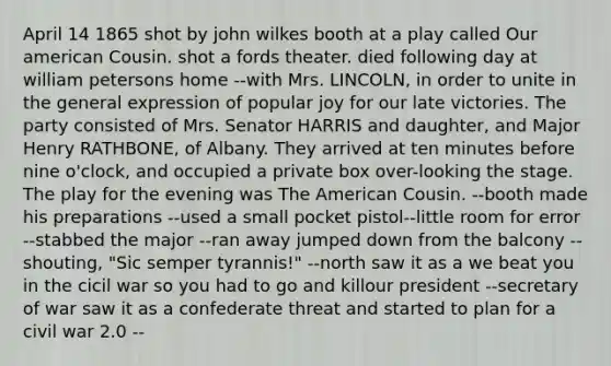 April 14 1865 shot by john wilkes booth at a play called Our american Cousin. shot a fords theater. died following day at william petersons home --with Mrs. LINCOLN, in order to unite in the general expression of popular joy for our late victories. The party consisted of Mrs. Senator HARRIS and daughter, and Major Henry RATHBONE, of Albany. They arrived at ten minutes before nine o'clock, and occupied a private box over-looking the stage. The play for the evening was The American Cousin. --booth made his preparations --used a small pocket pistol--little room for error --stabbed the major --ran away jumped down from the balcony --shouting, "Sic semper tyrannis!" --north saw it as a we beat you in the cicil war so you had to go and killour president --secretary of war saw it as a confederate threat and started to plan for a civil war 2.0 --