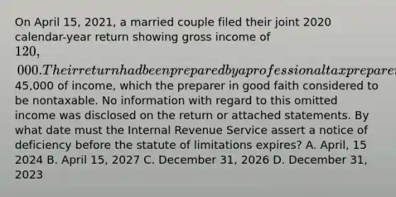 On April 15, 2021, a married couple filed their joint 2020 calendar-year return showing gross income of 120,000. Their return had been prepared by a professional tax preparer who mistakenly omitted45,000 of income, which the preparer in good faith considered to be nontaxable. No information with regard to this omitted income was disclosed on the return or attached statements. By what date must the Internal Revenue Service assert a notice of deficiency before the statute of limitations expires? A. April, 15 2024 B. April 15, 2027 C. December 31, 2026 D. December 31, 2023