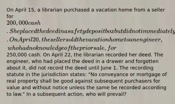 On April 15, a librarian purchased a vacation home from a seller for 200,000 cash. She placed the deed in a safety deposit box but did not immediately record it. On April 20, the seller sold the vacation home to an engineer, who had no knowledge of the prior sale, for250,000 cash. On April 22, the librarian recorded her deed. The engineer, who had placed the deed in a drawer and forgotten about it, did not record the deed until June 1. The recording statute in the jurisdiction states: "No conveyance or mortgage of real property shall be good against subsequent purchasers for value and without notice unless the same be recorded according to law." In a subsequent action, who will prevail?