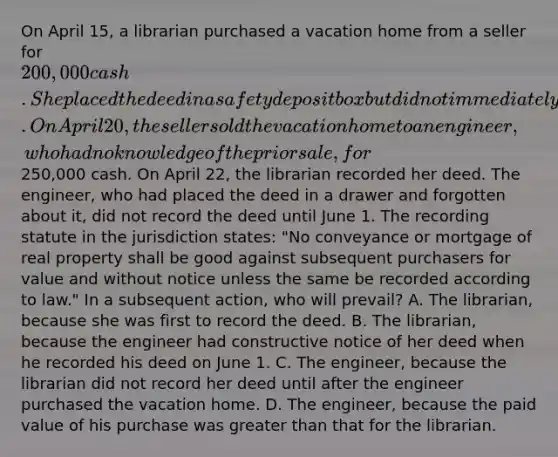 On April 15, a librarian purchased a vacation home from a seller for 200,000 cash. She placed the deed in a safety deposit box but did not immediately record it. On April 20, the seller sold the vacation home to an engineer, who had no knowledge of the prior sale, for250,000 cash. On April 22, the librarian recorded her deed. The engineer, who had placed the deed in a drawer and forgotten about it, did not record the deed until June 1. The recording statute in the jurisdiction states: "No conveyance or mortgage of real property shall be good against subsequent purchasers for value and without notice unless the same be recorded according to law." In a subsequent action, who will prevail? A. The librarian, because she was first to record the deed. B. The librarian, because the engineer had constructive notice of her deed when he recorded his deed on June 1. C. The engineer, because the librarian did not record her deed until after the engineer purchased the vacation home. D. The engineer, because the paid value of his purchase was greater than that for the librarian.