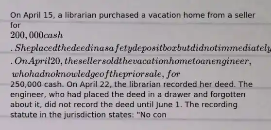 On April 15, a librarian purchased a vacation home from a seller for 200,000 cash. She placed the deed in a safety deposit box but did not immediately record it. On April 20, the seller sold the vacation home to an engineer, who had no knowledge of the prior sale, for250,000 cash. On April 22, the librarian recorded her deed. The engineer, who had placed the deed in a drawer and forgotten about it, did not record the deed until June 1. The recording statute in the jurisdiction states: "No con