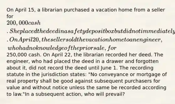 On April 15, a librarian purchased a vacation home from a seller for 200,000 cash. She placed the deed in a safety deposit box but did not immediately record it. On April 20, the seller sold the vacation home to an engineer, who had no knowledge of the prior sale, for250,000 cash. On April 22, the librarian recorded her deed. The engineer, who had placed the deed in a drawer and forgotten about it, did not record the deed until June 1. The recording statute in the jurisdiction states: "No conveyance or mortgage of real property shall be good against subsequent purchasers for value and without notice unless the same be recorded according to law."In a subsequent action, who will prevail?