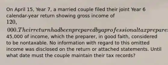 On April 15, Year 7, a married couple filed their joint Year 6 calendar-year return showing gross income of 120,000. Their return had been prepared by a professional tax preparer who mistakenly omitted45,000 of income, which the preparer, in good faith, considered to be nontaxable. No information with regard to this omitted income was disclosed on the return or attached statements. Until what date must the couple maintain their tax records?