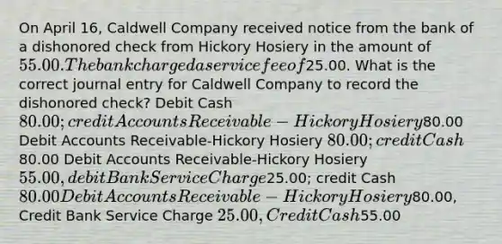 On April 16, Caldwell Company received notice from the bank of a dishonored check from Hickory Hosiery in the amount of 55.00. The bank charged a service fee of25.00. What is the correct journal entry for Caldwell Company to record the dishonored check? Debit Cash 80.00; credit Accounts Receivable-Hickory Hosiery80.00 Debit Accounts Receivable-Hickory Hosiery 80.00; credit Cash80.00 Debit Accounts Receivable-Hickory Hosiery 55.00, debit Bank Service Charge25.00; credit Cash 80.00 Debit Accounts Receivable-Hickory Hosiery80.00, Credit Bank Service Charge 25.00, Credit Cash55.00