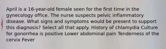 April is a 16-year-old female seen for the first time in the gynecology office. The nurse suspects pelvic inflammatory disease. What signs and symptoms would be present to support this diagnosis? Select all that apply. History of chlamydia Culture for gonorrhea is positive Lower abdominal pain Tenderness of the cervix Fever