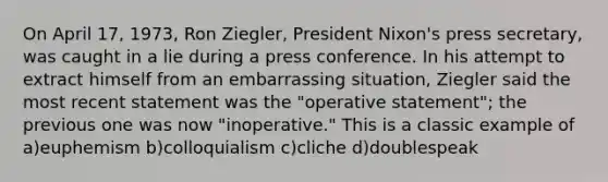 On April 17, 1973, Ron Ziegler, President Nixon's press secretary, was caught in a lie during a press conference. In his attempt to extract himself from an embarrassing situation, Ziegler said the most recent statement was the "operative statement"; the previous one was now "inoperative." This is a classic example of a)euphemism b)colloquialism c)cliche d)doublespeak