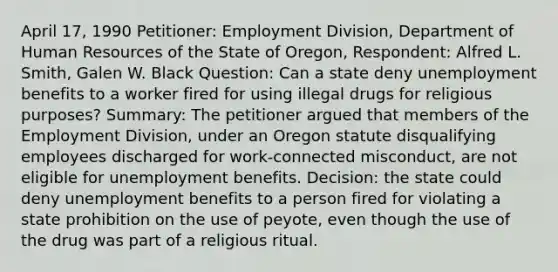 April 17, 1990 Petitioner: Employment Division, Department of Human Resources of the State of Oregon, Respondent: Alfred L. Smith, Galen W. Black Question: Can a state deny unemployment benefits to a worker fired for using illegal drugs for religious purposes? Summary: The petitioner argued that members of the Employment Division, under an Oregon statute disqualifying employees discharged for work-connected misconduct, are not eligible for unemployment benefits. Decision: the state could deny unemployment benefits to a person fired for violating a state prohibition on the use of peyote, even though the use of the drug was part of a religious ritual.