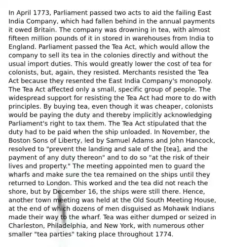 In April 1773, Parliament passed two acts to aid the failing East India Company, which had fallen behind in the annual payments it owed Britain. The company was drowning in tea, with almost fifteen million pounds of it in stored in warehouses from India to England. Parliament passed the Tea Act, which would allow the company to sell its tea in the colonies directly and without the usual import duties. This would greatly lower the cost of tea for colonists, but, again, they resisted. Merchants resisted the Tea Act because they resented the East India Company's monopoly. The Tea Act affected only a small, specific group of people. The widespread support for resisting the Tea Act had more to do with principles. By buying tea, even though it was cheaper, colonists would be paying the duty and thereby implicitly acknowledging Parliament's right to tax them. The Tea Act stipulated that the duty had to be paid when the ship unloaded. In November, the Boston Sons of Liberty, led by Samuel Adams and John Hancock, resolved to "prevent the landing and sale of the [tea], and the payment of any duty thereon" and to do so "at the risk of their lives and property." The meeting appointed men to guard the wharfs and make sure the tea remained on the ships until they returned to London. This worked and the tea did not reach the shore, but by December 16, the ships were still there. Hence, another town meeting was held at the Old South Meeting House, at the end of which dozens of men disguised as Mohawk Indians made their way to the wharf. Tea was either dumped or seized in Charleston, Philadelphia, and New York, with numerous other smaller "tea parties" taking place throughout 1774.