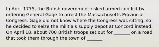 In April 1775, the British government risked armed conflict by ordering General Gage to arrest the Massachusetts Provincial Congress. Gage did not know where the Congress was sitting, so he decided to seize the militia's supply depot at Concord instead. On April 18, about 700 British troops set out for _______ on a road that took them through the town of _______.