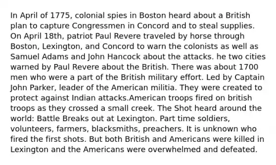 In April of 1775, colonial spies in Boston heard about a British plan to capture Congressmen in Concord and to steal supplies. On April 18th, patriot Paul Revere traveled by horse through Boston, Lexington, and Concord to warn the colonists as well as Samuel Adams and John Hancock about the attacks. he two cities warned by Paul Revere about the British. There was about 1700 men who were a part of the British military effort. Led by Captain John Parker, leader of the American militia. They were created to protect against Indian attacks.American troops fired on british troops as they crossed a small creek. The Shot heard around the world: Battle Breaks out at Lexington. Part time soldiers, volunteers, farmers, blacksmiths, preachers. It is unknown who fired the first shots. But both British and Americans were killed in Lexington and the Americans were overwhelmed and defeated.