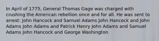 In April of 1775, General Thomas Gage was charged with crushing the American rebellion once and for all. He was sent to arrest: John Hancock and Samuel Adams John Hancock and John Adams John Adams and Patrick Henry John Adams and Samuel Adams John Hancock and George Washington