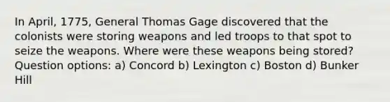 In April, 1775, General Thomas Gage discovered that the colonists were storing weapons and led troops to that spot to seize the weapons. Where were these weapons being stored? Question options: a) Concord b) Lexington c) Boston d) Bunker Hill