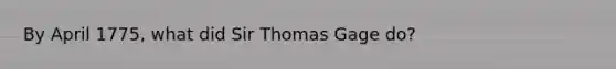 By April 1775, what did Sir Thomas Gage do?