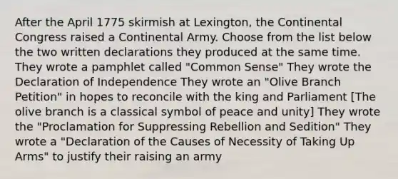 After the April 1775 skirmish at Lexington, <a href='https://www.questionai.com/knowledge/kjnO4tUwQH-the-continental-congress' class='anchor-knowledge'>the continental congress</a> raised a Continental Army. Choose from the list below the two written declarations they produced at the same time. They wrote a pamphlet called "<a href='https://www.questionai.com/knowledge/kKtyuJ3TFs-common-sense' class='anchor-knowledge'>common sense</a>" They wrote the Declaration of Independence They wrote an "Olive Branch Petition" in hopes to reconcile with the king and Parliament [The olive branch is a classical symbol of peace and unity] They wrote the "Proclamation for Suppressing Rebellion and Sedition" They wrote a "Declaration of the Causes of Necessity of Taking Up Arms" to justify their raising an army